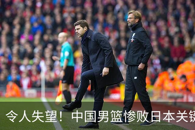 令人失望！中国男篮惨败日本关键5分钟，新星6次“离谱”犯错